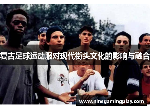 复古足球运动服对现代街头文化的影响与融合